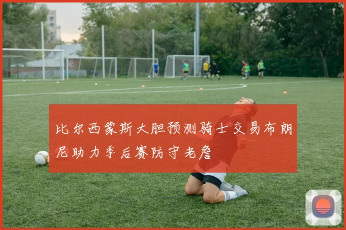 比尔西蒙斯大胆预测骑士交易布朗尼助力季后赛防守老詹