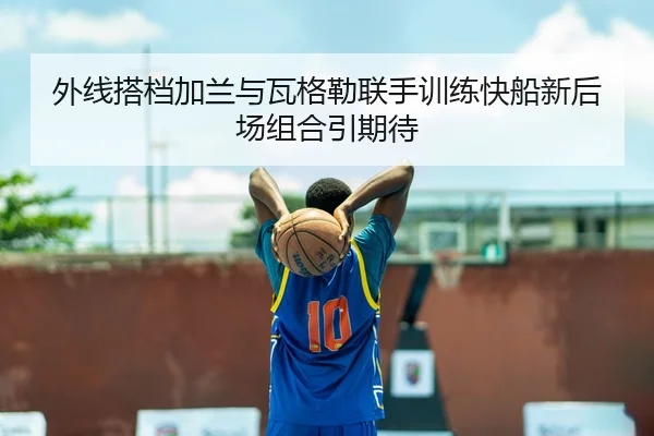 外线搭档加兰与瓦格勒联手训练快船新后场组合引期待